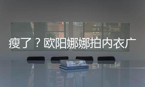 巴瘦广告骨明娜拍内衣显下形瘦了 锁阳娜出V欧