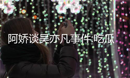 累 瓜吃得好事件手玩手滑阿娇谈吴亦凡用左以防吃